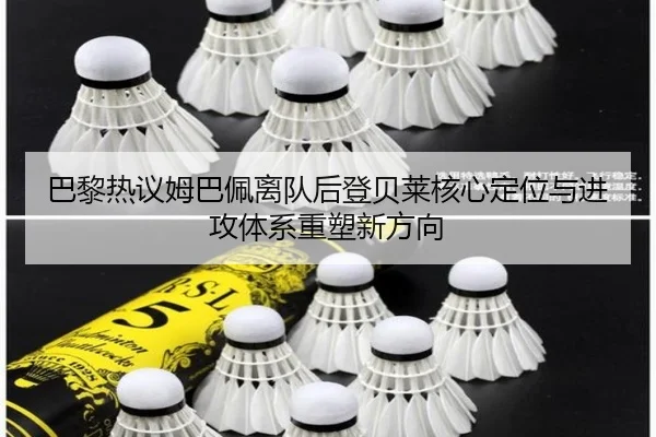 巴黎热议姆巴佩离队后登贝莱核心定位与进攻体系重塑新方向