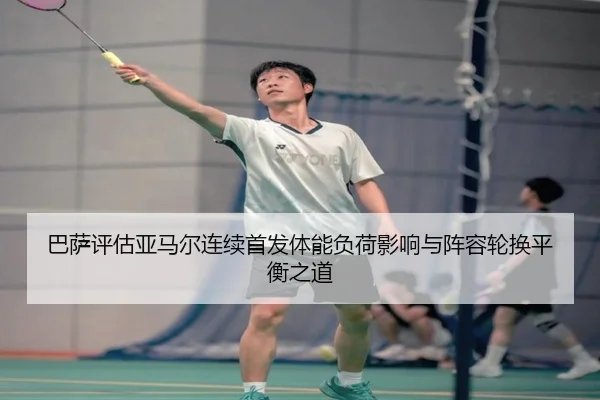 巴萨评估亚马尔连续首发体能负荷影响与阵容轮换平衡之道