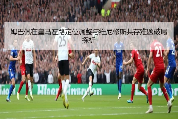 姆巴佩在皇马左路定位调整与维尼修斯共存难题破局探析