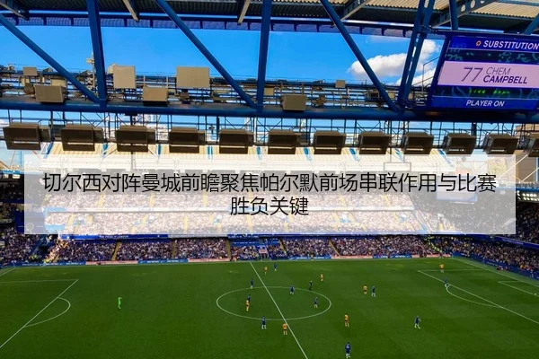 切尔西对阵曼城前瞻聚焦帕尔默前场串联作用与比赛胜负关键