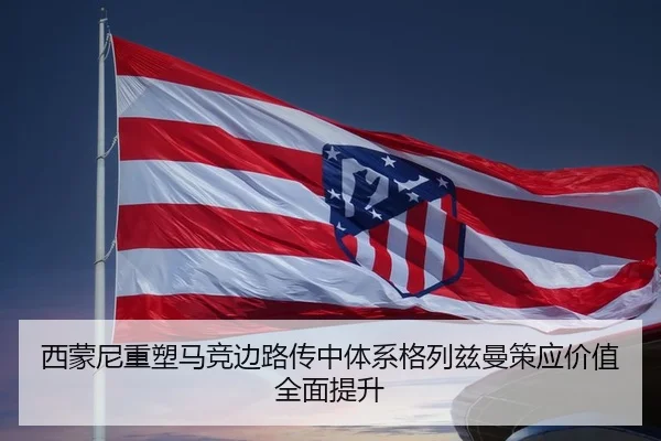 西蒙尼重塑马竞边路传中体系格列兹曼策应价值全面提升