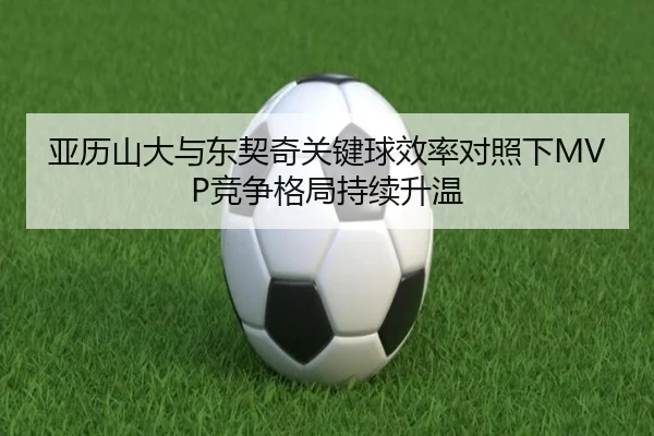 亚历山大与东契奇关键球效率对照下MVP竞争格局持续升温