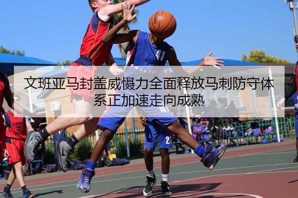 文班亚马封盖威慑力全面释放马刺防守体系正加速走向成熟