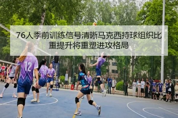 76人季前训练信号清晰马克西持球组织比重提升将重塑进攻格局